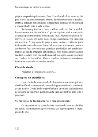 126
próprio corpo do equipamento. Esse lixo é levado duas vezes ao dia
para o local de armazenamento externo de resíduos de todo o hospital.
O RSS é coletado por caminhão especial para coleta de lixo hospitalar
e encaminhado para a vala séptica.
Resíduos químicos – Esses resíduos estão em fase inicial de
levantamento nos laboratórios. O passo seguinte será a realização
de estudo para tratamento e destinação final. Alguns resíduos infla-
máveis já foram enviados para co-processamento em indústria
cimenteira. A negociação para enviar outros resíduos para
incineradores devidamente licenciados está em andamento, porém a
destinação final dos resíduos químicos produzidos em estabeleci-
mentos de saúde apresenta dificuldades, pois muitas empresas não
aceitam resíduos com traços de material biológico, o que é comum
em resíduos de laboratório. Outros resíduos já são neutralizados ou
inativados antes de serem descartados.
Clientela visada
Pacientes e funcionários do SAC.
Concepção da experiência
Ocorrência da necessidade de descartar um resíduo químico
não identificado e armazenado em embalagem deteriorada em função
de um assalto. Como havia um profissional que tinha conhecimento
de descarte de materiais químicos, este veio a contribuir com todo o
processo.
Mecanismos de transparência e responsabilidade
Os mecanismos de controle são a ronda do lixo com a planilha
em edital, identificando a performance das seções quanto à segre-
gação do lixo.
Implementação de melhoria contínua
 