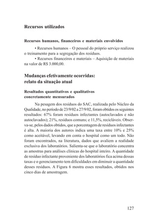 127
Recursos utilizados
Recursos humanos, financeiros e materiais envolvidos
• Recursos humanos – O pessoal do próprio serviço realizou
o treinamento para a segregação dos resíduos.
• Recursos financeiros e materiais – Aquisição de materiais
na valor de R$ 3.000,00.
Mudanças efetivamente ocorridas:
relato da situação atual
Resultados quantitativos e qualitativos
concretamente mensurados
Na pesagem dos resíduos do SAC, realizada pelo Núcleo da
Qualidade, no período de 23/9/02 a 27/9/02, foram obtidos os seguintes
resultados: 67% foram resíduos infectantes (autoclavados e não
autoclavados); 21%, resíduos comuns; e 11,5%, recicláveis. Obser-
va-se, pelos dados obtidos, que a porcentagem de resíduos infectantes
é alta. A maioria dos autores indica uma taxa entre 10% e 25%
como aceitável, levando em conta o hospital como um todo. Não
foram encontrados, na literatura, dados que avaliem a realidade
exclusiva dos laboratórios. Salienta-se que o laboratório concentra
as amostras para análises clínicas do hospital inteiro. A quantidade
de resíduo infectante proveniente dos laboratórios fica acima dessas
taxas e o gerenciamento tem dificuldades em diminuir a quantidade
desses resíduos. A Figura 6 mostra esses resultados, obtidos nos
cinco dias de amostragem.
 