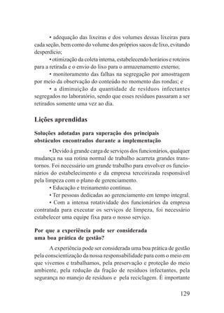 129
• adequação das lixeiras e dos volumes dessas lixeiras para
cada seção, bem como do volume dos próprios sacos de lixo, evitando
desperdício;
• otimização da coleta interna, estabelecendo horários e roteiros
para a retirada e o envio do lixo para o armazenamento externo;
• monitoramento das falhas na segregação por amostragem
por meio da observação do conteúdo no momento das rondas; e
• a diminuição da quantidade de resíduos infectantes
segregados no laboratório, sendo que esses resíduos passaram a ser
retirados somente uma vez ao dia.
Lições aprendidas
Soluções adotadas para superação dos principais
obstáculos encontrados durante a implementação
• Devido à grande carga de serviços dos funcionários, qualquer
mudança na sua rotina normal de trabalho acarreta grandes trans-
tornos. Foi necessário um grande trabalho para envolver os funcio-
nários do estabelecimento e da empresa terceirizada responsável
pela limpeza com o plano de gerenciamento.
• Educação e treinamento contínuo.
• Ter pessoas dedicadas ao gerenciamento em tempo integral.
• Com a intensa rotatividade dos funcionários da empresa
contratada para executar os serviços de limpeza, foi necessário
estabelecer uma equipe fixa para o nosso serviço.
Por que a experiência pode ser considerada
uma boa prática de gestão?
A experiência pode ser considerada uma boa prática de gestão
pela conscientização da nossa responsabilidade para com o meio em
que vivemos e trabalhamos, pela preservação e proteção do meio
ambiente, pela redução da fração de resíduos infectantes, pela
segurança no manejo de resíduos e pela reciclagem. É importante
 