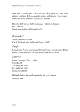 130
notar que o objetivo da coleta seletiva não é gerar recursos, mas
reduzir o volume de lixo, gerando ganhos ambientais. É um investi-
mento em meio ambiente e qualidade de vida.
Hospital de Clínicas da Universidade Federal do Paraná
(HC/UFPR)
Serviço de Análises Clínicas (SAC)
Responsável
Mônica Evelise Silveira
Chefe do Serviço de Análises Clínicas (SAC)
Equipe
Lidia Lima, Neusa Viapianna, Patricia Couto, Jairo Santos, Dirce
Gruba, Monica Evelise Silveira, Roseli do Rocio da Silva
Endereço
Padre Camargo, 280, 1o
andar
Curitiba, PR
Tel.: (41) 360 1811
Fax: (41) 360 1811
labhc@hc.ufpr.br
Data do início da implementação da experiência
Maio de 2002
Implementação de melhoria contínua
 