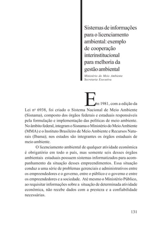 131
Sistemasdeinformações
para o licenciamento
ambiental:exemplo
de cooperação
interinstitucional
para melhoria da
gestãoambiental
Ministério do Meio Ambiente
Secretaria Executiva
Em 1981, com a edição da
Lei no
6938, foi criado o Sistema Nacional de Meio Ambiente
(Sisnama), composto dos órgãos federais e estaduais responsáveis
pela formulação e implementação das políticas de meio ambiente.
No âmbito federal, integram o Sisnama o Ministério do MeioAmbiente
(MMA) e o Instituto Brasileiro de MeioAmbiente e Recursos Natu-
rais (Ibama); nos estados são integrantes os órgãos estaduais de
meio ambiente.
O licenciamento ambiental de qualquer atividade econômica
é obrigatório em todo o país, mas somente seis desses órgãos
ambientais estaduais possuem sistemas informatizados para acom-
panhamento da situação desses empreendimentos. Essa situação
conduz a uma série de problemas gerenciais e administrativos entre
os empreendedores e o governo, entre o público e o governo e entre
os empreendedores e a sociedade. Até mesmo o Ministério Público,
ao requisitar informações sobre a situação de determinada atividade
econômica, não recebe dados com a presteza e a confiabilidade
necessárias.
 