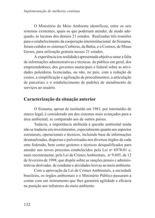 132
O Ministério do Meio Ambiente identificou, entre os seis
sistemas existentes, quais os que poderiam atender, de modo ade-
quado, às lacunas dos demais 21 estados. Realizadas três reuniões
para o estabelecimento da cooperação interinstitucional do Sisnama,
foram cedidos os sistemas Cerberus, da Bahia, e o Cosmos, de Minas
Gerais, para utilização gratuita nesses 21 estados.
A experiência (ou realidade) apresentada objetiva sanar a falta
de informações administrativas e técnicas do público em geral, dos
empreendedores, dos governos municipais e federal sobre as ativi-
dades poluidoras licenciadas, ou não, no país, com a redução de
custos, a simplificação e agilização de procedimentos, a articulação
de parceriais e o estabelecimento de padrões de atendimento de
serviços ao usuário.
Caracterização da situação anterior
O Sisnama, apesar de instituído em 1981, por intermédio de
marco legal, é considerado um dos sistemas mais avançados para a
área ambiental, se comparado aos de outros países.
Todavia, a importância atribuída à questão ambiental ainda
não se traduziu em investimentos, especialmente quanto aos aspectos
estruturais, operacionais e técnicos, incluindo base de informações
desatualizadas, dispersas e pulverizadas nos diversos órgãos de cada
ente federado, bem como gestores e técnicos desqualificados para
atender aos novos preceitos estabelecidos pela Lei no
6978/81 e,
mais recentemente, pela Lei de Crimes Ambientais, no
9.605, de 12
de fevereiro de 1998, que dispõe sobre as sanções penais e adminis-
trativas derivadas de condutas e atividades lesivas ao meio ambiente.
Com a aprovação da Lei de Crimes Ambientais, a sociedade
brasileira, os órgãos ambientais e o Ministério Público passaram a
contar com um instrumento que lhes garantirá agilidade e eficácia
na punição aos infratores do meio ambiente.
Implementação de melhoria contínua
 