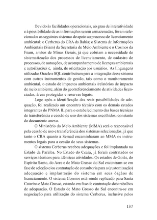 137
Devido às facilidades operacionais, ao grau de interatividade
e à possibilidade de as informações serem armazenadas, foram sele-
cionados os seguintes sistemas de apoio ao processo de licenciamento
ambiental: o Cerberus do CRA da Bahia; o Sistema de Informações
Ambientais (Siam) da Secretaria de Meio Ambiente e o Cosmos da
Feam, ambos de Minas Gerais, já que cobriam a necessidade de
sistematização dos processos de licenciamento, de cadastro de
processos, de autuações, de acompanhamento de licenças ambientais
e autorizações e, ainda, de orientação aos usuários. As linguagens
utilizadas Oracle e SQL contribuíram para a integração desse sistema
com outros instrumentos de gestão, tais como o monitoramento
ambiental, o estudo de impactos ambientais /relatórios de impacto
de meio ambiente, além do georreferenciamento de atividades licen-
ciadas, áreas protegidas e reservas legais.
Logo após a identificação das reais possibilidades de ade-
quação, foi realizado um encontro técnico com os demais estados
integrantes do PNMA II, para o estabelecimento das bases técnicas
de transferência e cessão de uso dos sistemas escolhidos, constante
do documento anexo.
O Ministério do Meio Ambiente (MMA) será o responsável
pela cessão de uso e transferência dos sistemas selecionados, já que
tanto o CRA quanto a Semad encaminharam ao MMA os instru-
mentos legais para a cessão de seus sistemas.
O sistema Cerberus recebeu adequações e foi implantado no
Estado da Paraíba. No Estado do Ceará, já foram contratados os
serviços técnicos para idênticas atividades. Os estados de Goiás, do
Espírito Santo, do Acre e de Mato Grosso do Sul encontram-se em
fase de seleção e/ou contratação de consultoria para a (customização)
adequação e implantação do sistema em seus órgãos de
licenciamento. O sistema Cosmos está sendo replicado para Santa
Catarina e Mato Grosso, estando em fase de contratação dos trabalhos
de adequação. O Estado de Mato Grosso do Sul encontra-se em
negociação para utilização do sistema Cerberus, inclusive pelos
 