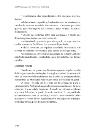140
• levantamento das especificações dos sistemas informa-
tizados;
• elaboração das especificações dos sistemas, incluindo neces-
sidades de recursos materiais, institucionais e humanos para ade-
quação (customização) dos sistemas pelos órgãos estaduais
interessados;
• seleção dos sistemas aptos para adequação e cessão aos
demais órgãos estaduais de meio ambiente;
• realização de seminário para divulgação da experiência e
conhecimento das facilidades dos sistemas disponíveis;
• visitas técnicas das equipes estaduais interessadas em
receber os sistemas selecionados para cessão de uso gratuito;
• contratação de serviços para adequação do sistema Cerberus
pela Sudema da Paraíba (concluído) e início dos trabalhos nos demais
estados.
Clientela visada
São clientes os gestores ambientais responsáveis pela emissão
de licenças e demais autorizações dos órgãos estaduais de meio ambi-
ente; os técnicos de licenciamento nos estados; os empreendedores;
os membros do Ministério Público; em suma, a sociedade em geral.
O maior cliente do Sistema de Informações para o
LicenciamentoAmbiental, adaptado pelos órgãos estaduais de meio
ambiente, é a sociedade brasileira. Estando os sistemas instalados
nos entes federados, a gestão do meio ambiente é compartilhada,
necessariamente, com os usuários, à medida que o acesso às infor-
mações (via web) é direto, possibilitando a participação e a transpa-
rência requeridas pelos Estados modernos.
Implementação de melhoria contínua
 