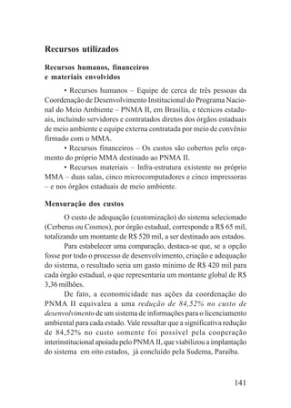 141
Recursos utilizados
Recursos humanos, financeiros
e materiais envolvidos
• Recursos humanos – Equipe de cerca de três pessoas da
Coordenação de Desenvolvimento Institucional do Programa Nacio-
nal do Meio Ambiente – PNMA II, em Brasília, e técnicos estadu-
ais, incluindo servidores e contratados diretos dos órgãos estaduais
de meio ambiente e equipe externa contratada por meio de convênio
firmado com o MMA.
• Recursos financeiros – Os custos são cobertos pelo orça-
mento do próprio MMA destinado ao PNMA II.
• Recursos materiais – Infra-estrutura existente no próprio
MMA – duas salas, cinco microcomputadores e cinco impressoras
– e nos órgãos estaduais de meio ambiente.
Mensuração dos custos
O custo de adequação (customização) do sistema selecionado
(Cerberus ou Cosmos), por órgão estadual, corresponde a R$ 65 mil,
totalizando um montante de R$ 520 mil, a ser destinado aos estados.
Para estabelecer uma comparação, destaca-se que, se a opção
fosse por todo o processo de desenvolvimento, criação e adequação
do sistema, o resultado seria um gasto mínimo de R$ 420 mil para
cada órgão estadual, o que representaria um montante global de R$
3,36 milhões.
De fato, a economicidade nas ações da coordenação do
PNMA II equivaleu a uma redução de 84,52% no custo de
desenvolvimento de um sistema de informações para o licenciamento
ambiental para cada estado. Vale ressaltar que a significativa redução
de 84,52% no custo somente foi possível pela cooperação
interinstitucional apoiada pelo PNMA II, que viabilizou a implantação
do sistema em oito estados, já concluído pela Sudema, Paraíba.
 