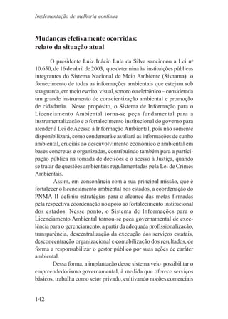 142
Mudanças efetivamente ocorridas:
relato da situação atual
O presidente Luiz Inácio Lula da Silva sancionou a Lei no
10.650, de 16 de abril de 2003, que determina às instituições públicas
integrantes do Sistema Nacional de Meio Ambiente (Sisnama) o
fornecimento de todas as informações ambientais que estejam sob
sua guarda, em meio escrito, visual, sonoro ou eletrônico – considerada
um grande instrumento de conscientização ambiental e promoção
de cidadania. Nesse propósito, o Sistema de Informação para o
Licenciamento Ambiental torna-se peça fundamental para a
instrumentalização e o fortalecimento institucional do governo para
atender à Lei de Acesso à Informação Ambiental, pois não somente
disponibilizará, como condensará e avaliará as informações de cunho
ambiental, cruciais ao desenvolvimento econômico e ambiental em
bases concretas e organizadas, contribuindo também para a partici-
pação pública na tomada de decisões e o acesso à Justiça, quando
se tratar de questões ambientais regulamentadas pela Lei de Crimes
Ambientais.
Assim, em consonância com a sua principal missão, que é
fortalecer o licenciamento ambiental nos estados, a coordenação do
PNMA II definiu estratégias para o alcance das metas firmadas
pela respectiva coordenação no apoio ao fortalecimento institucional
dos estados. Nesse ponto, o Sistema de Informações para o
Licenciamento Ambiental tornou-se peça governamental de exce-
lência para o gerenciamento, a partir da adequada profissionalização,
transparência, descentralização da execução dos serviços estatais,
desconcentração organizacional e contabilização dos resultados, de
forma a responsabilizar o gestor público por suas ações de caráter
ambiental.
Dessa forma, a implantação desse sistema veio possibilitar o
empreendedorismo governamental, à medida que oferece serviços
básicos, trabalha como setor privado, cultivando noções comerciais
Implementação de melhoria contínua
 
