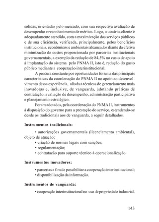 143
sólidas, orientadas pelo mercado, com sua respectiva avaliação de
desempenho e reconhecimento de méritos. Logo, o usuário-cliente é
adequadamente atendido, com a maximização dos serviços públicos
e de sua eficiência, verificada, principalmente, pelos benefícios
institucionais, econômicos e ambientais alcançados diante da efetiva
minimização de custos proporcionada por parcerias institucionais
governamentais, a exemplo da redução de 84,5% no custo de apoio
à implantação do sistema pelo PNMA II, isto é, redução do gasto
público mediante a cooperação interinstitucional.
A procura constante por oportunidades foi uma das principais
características da coordenação do PNMA II no apoio ao desenvol-
vimento dessa experiência, aliada a técnicas de gerenciamento mais
inovadoras e, inclusive, de vanguarda, adotando práticas de
contratação, avaliação de desempenho, administração participativa
e planejamento estratégico.
Foram adotados, pela coordenação do PNMA II, instrumentos
à disposição do governo para a prestação do serviço, estendendo-se
desde os tradicionais aos de vanguarda, a seguir detalhados.
Instrumentos tradicionais:
• autorizações governamentais (licenciamento ambiental),
objeto de atuação;
• criação de normas legais com sanções;
• regulamentação;
• contratação para suporte técnico à operacionalização.
Instrumentos inovadores:
• parcerias a fim de possibilitar a cooperação interinstitucional;
• disponibilização da informação.
Instrumentos de vanguarda:
• cooperação interinstitucional no uso de propriedade industrial.
 