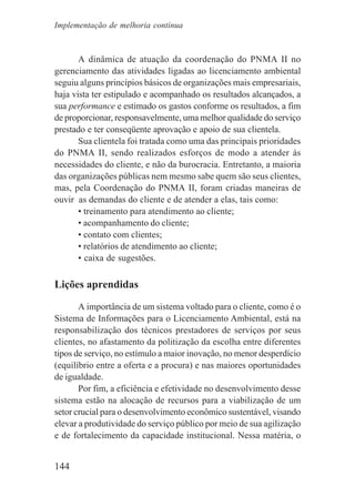 144
A dinâmica de atuação da coordenação do PNMA II no
gerenciamento das atividades ligadas ao licenciamento ambiental
seguiu alguns princípios básicos de organizações mais empresariais,
haja vista ter estipulado e acompanhado os resultados alcançados, a
sua performance e estimado os gastos conforme os resultados, a fim
de proporcionar, responsavelmente, uma melhor qualidade do serviço
prestado e ter conseqüente aprovação e apoio de sua clientela.
Sua clientela foi tratada como uma das principais prioridades
do PNMA II, sendo realizados esforços de modo a atender às
necessidades do cliente, e não da burocracia. Entretanto, a maioria
das organizações públicas nem mesmo sabe quem são seus clientes,
mas, pela Coordenação do PNMA II, foram criadas maneiras de
ouvir as demandas do cliente e de atender a elas, tais como:
• treinamento para atendimento ao cliente;
• acompanhamento do cliente;
• contato com clientes;
• relatórios de atendimento ao cliente;
• caixa de sugestões.
Lições aprendidas
A importância de um sistema voltado para o cliente, como é o
Sistema de Informações para o Licenciamento Ambiental, está na
responsabilização dos técnicos prestadores de serviços por seus
clientes, no afastamento da politização da escolha entre diferentes
tipos de serviço, no estímulo a maior inovação, no menor desperdício
(equilíbrio entre a oferta e a procura) e nas maiores oportunidades
de igualdade.
Por fim, a eficiência e efetividade no desenvolvimento desse
sistema estão na alocação de recursos para a viabilização de um
setor crucial para o desenvolvimento econômico sustentável, visando
elevar a produtividade do serviço público por meio de sua agilização
e de fortalecimento da capacidade institucional. Nessa matéria, o
Implementação de melhoria contínua
 