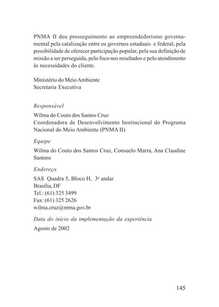 145
PNMA II deu prosseguimento ao empreendedorismo governa-
mental pela catalização entre os governos estaduais e federal, pela
possibilidade de oferecer participação popular, pela sua definição de
missão a ser perseguida, pelo foco nos resultados e pelo atendimento
às necessidades do cliente.
Ministério do MeioAmbiente
Secretaria Executiva
Responsável
Wilma do Couto dos Santos Cruz
Coordenadora de Desenvolvimento Institucional do Programa
Nacional do Meio Ambiente (PNMA II)
Equipe
Wilma do Couto dos Santos Cruz, Consuelo Marra, Ana Claudine
Santoro
Endereço
SAS Quadra 5, Bloco H, 3o
andar
Brasília, DF
Tel.: (61) 325 3499
Fax: (61) 325 2626
wilma.cruz@mma.gov.br
Data do início da implementação da experiência
Agosto de 2002
 