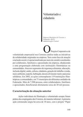 149
Voluntariado e
cidadania
Empresa Brasileira de Correios e
Telégrafos (ECT)
Administração Central
OProjeto Corporativo de
voluntariado empresarial nos Correios catalisa todas as iniciativas
de solidariedade originadas na empresa. Tem como foco de atuação
a inclusão social e é operacionalizado por meio de comitês constituídos
por colaborares, familiares e aposentados da empresa, obedecendo
a uma programação elaborada com instituições filantrópicas ou
comunidades.Atua nos segmentos de segurança alimentar, educação,
inclusão digital, saúde, cultura, cidadania, geração de trabalho e renda,
meio ambiente, esporte, habitação, desenvolvimento rural e parcerias
solidárias. Em 2002, as ações contemplaram 119 instituições filan-
trópicas e comunidades, em 71 municípios de diferentes unidades da
Federação. Mais de 7.500 pessoas, entre colaboradores, familiares
e aposentados, beneficiaram diretamente cerca de 20 mil pessoas.
Caracterização da situação anterior
Ações individuais de filantropia e voluntariado sempre foram
prática dos empregados dos Correios, de maneira informal.Aprimeira
ação estruturada surgiu há cerca de 10 anos, com o projeto “Papai
 