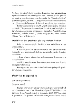 150
Noel dos Correios”, demonstrando a disposição para a execução de
ações voluntárias dos empregados dos Correios. Outro projeto
corporativo que demonstra essa disposição é o “Carteiro Amigo”,
que vem logrando, desde 1999, engajamento voluntário dos carteiros
para disseminar informações de incentivo ao aleitamento materno.
Em levantamento feito em 2001, verificamos que 13 diretorias
regionais (DRs) desenvolveram algum tipo de ação filantrópica ou
de voluntariado, mas sem estruturação. Exemplos: Paraná (Corrente
Voluntária), Santa Catarina (Correio Amigo) e São Paulo Interior
(Dia de Fazer a Diferença).
Identificação dos problemas que se pretendia resolver
Falta de sistematização das iniciativas individuais, o que
impossibilitava:
• realizar parcerias governamentais e não governamentais,
buscando a co-responsabilidade no desenvolvimento de ações
voluntárias;
• desenvolver e disseminar ações capazes de promover a
inclusão social;
• utilizar a capilaridade da empresa para o desenvolvimento
das ações voluntárias;
• criar plano de incentivo e reconhecimento pela participação
do voluntário no projeto.
Descrição da experiência
Objetivos propostos
Objetivo geral
Implementar um projeto de voluntariado empresarial na ECT
em consonância com o seu Plano Estratégico 2001-2005 e com a
definição de sua “Grande Iniciativa Estratégica 2004-2007”, de modo
a “promover uma política sustentável de responsabilidade social,
Inclusão social
 