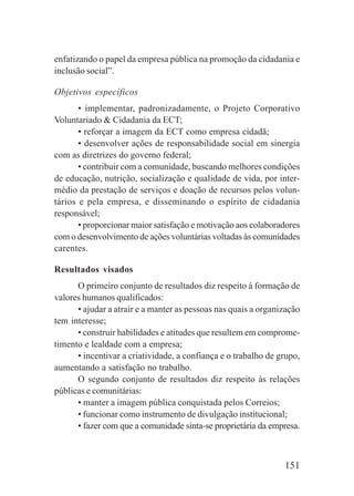 151
enfatizando o papel da empresa pública na promoção da cidadania e
inclusão social”.
Objetivos específicos
• implementar, padronizadamente, o Projeto Corporativo
Voluntariado & Cidadania da ECT;
• reforçar a imagem da ECT como empresa cidadã;
• desenvolver ações de responsabilidade social em sinergia
com as diretrizes do governo federal;
• contribuir com a comunidade, buscando melhores condições
de educação, nutrição, socialização e qualidade de vida, por inter-
médio da prestação de serviços e doação de recursos pelos volun-
tários e pela empresa, e disseminando o espírito de cidadania
responsável;
• proporcionar maior satisfação e motivação aos colaboradores
com o desenvolvimento de ações voluntárias voltadas às comunidades
carentes.
Resultados visados
O primeiro conjunto de resultados diz respeito à formação de
valores humanos qualificados:
• ajudar a atrair e a manter as pessoas nas quais a organização
tem interesse;
• construir habilidades e atitudes que resultem em comprome-
timento e lealdade com a empresa;
• incentivar a criatividade, a confiança e o trabalho de grupo,
aumentando a satisfação no trabalho.
O segundo conjunto de resultados diz respeito às relações
públicas e comunitárias:
• manter a imagem pública conquistada pelos Correios;
• funcionar como instrumento de divulgação institucional;
• fazer com que a comunidade sinta-se proprietária da empresa.
 
