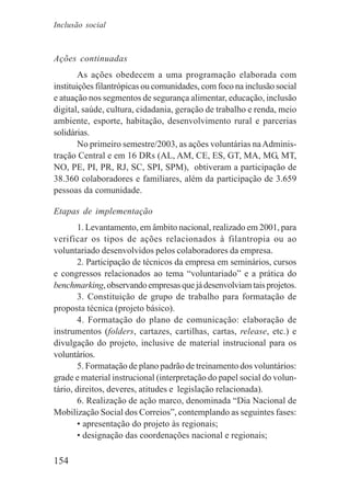 154
Ações continuadas
As ações obedecem a uma programação elaborada com
instituições filantrópicas ou comunidades, com foco na inclusão social
e atuação nos segmentos de segurança alimentar, educação, inclusão
digital, saúde, cultura, cidadania, geração de trabalho e renda, meio
ambiente, esporte, habitação, desenvolvimento rural e parcerias
solidárias.
No primeiro semestre/2003, as ações voluntárias naAdminis-
tração Central e em 16 DRs (AL, AM, CE, ES, GT, MA, MG, MT,
NO, PE, PI, PR, RJ, SC, SPI, SPM), obtiveram a participação de
38.360 colaboradores e familiares, além da participação de 3.659
pessoas da comunidade.
Etapas de implementação
1. Levantamento, em âmbito nacional, realizado em 2001, para
verificar os tipos de ações relacionados à filantropia ou ao
voluntariado desenvolvidos pelos colaboradores da empresa.
2. Participação de técnicos da empresa em seminários, cursos
e congressos relacionados ao tema “voluntariado” e a prática do
benchmarking,observandoempresasquejádesenvolviamtaisprojetos.
3. Constituição de grupo de trabalho para formatação de
proposta técnica (projeto básico).
4. Formatação do plano de comunicação: elaboração de
instrumentos (folders, cartazes, cartilhas, cartas, release, etc.) e
divulgação do projeto, inclusive de material instrucional para os
voluntários.
5. Formatação de plano padrão de treinamento dos voluntários:
grade e material instrucional (interpretação do papel social do volun-
tário, direitos, deveres, atitudes e legislação relacionada).
6. Realização de ação marco, denominada “Dia Nacional de
Mobilização Social dos Correios”, contemplando as seguintes fases:
• apresentação do projeto às regionais;
• designação das coordenações nacional e regionais;
Inclusão social
 