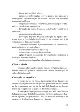 155
• formação de multiplicadores;
• repasse de informações sobre o projeto aos gestores e
empregados, com realização de eventos na sede das diretorias
regionais e/ou Reops;
• criação dos comitês de voluntários, constituídos por colabo-
radores, familiares e aposentados;
• formação de banco de dados, cadastrando voluntários e
entidades;
• treinamento dos voluntários;
• elaboração do plano de ações: definição das ações e enti-
dades a serem beneficiadas (realização de, no mínimo, uma ação
voluntária, por diretoria regional).
7. Desenvolvimento de ações continuadas de voluntariado,
contemplando as seguintes fases:
• monitoramento de banco de dados;
• treinamento continuado dos voluntários;
• ações de apoio aos comitês de voluntários e incentivo à
formação de novos comitês;
• monitoramento das ações voluntárias continuadas.
Clientela visada
Crianças, adolescentes, idosos, pessoas portadoras de neces-
sidades especiais, grupos e comunidades vivendo em situação de
vulnerabilidade social.
Concepção da experiência
O projeto surgiu em função de demanda interna da empresa:
atender à vocação voluntária das pessoas que a compõem, no sentido
de dar respostas ao movimento da sociedade brasileira nas formu-
lações de solução para as questões da exclusão social.
A concepção da proposta técnica (projeto básico) foi formu-
lada por um grupo de trabalho composto por representantes de dire-
torias regionais, de parceiros da área de recursos humanos e da
Assessoria de Qualidade da empresa (Asqua).
 