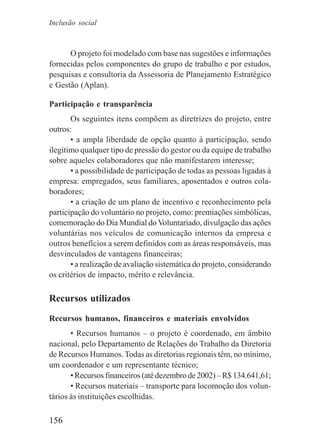 156
O projeto foi modelado com base nas sugestões e informações
fornecidas pelos componentes do grupo de trabalho e por estudos,
pesquisas e consultoria da Assessoria de Planejamento Estratégico
e Gestão (Aplan).
Participação e transparência
Os seguintes itens compõem as diretrizes do projeto, entre
outros:
• a ampla liberdade de opção quanto à participação, sendo
ilegítimo qualquer tipo de pressão do gestor ou da equipe de trabalho
sobre aqueles colaboradores que não manifestarem interesse;
• a possibilidade de participação de todas as pessoas ligadas à
empresa: empregados, seus familiares, aposentados e outros cola-
boradores;
• a criação de um plano de incentivo e reconhecimento pela
participação do voluntário no projeto, como: premiações simbólicas,
comemoração do Dia Mundial do Voluntariado, divulgação das ações
voluntárias nos veículos de comunicação internos da empresa e
outros benefícios a serem definidos com as áreas responsáveis, mas
desvinculados de vantagens financeiras;
• a realização de avaliação sistemática do projeto, considerando
os critérios de impacto, mérito e relevância.
Recursos utilizados
Recursos humanos, financeiros e materiais envolvidos
• Recursos humanos – o projeto é coordenado, em âmbito
nacional, pelo Departamento de Relações do Trabalho da Diretoria
de Recursos Humanos. Todas as diretorias regionais têm, no mínimo,
um coordenador e um representante técnico;
• Recursos financeiros (até dezembro de 2002) – R$ 134.641,61;
• Recursos materiais – transporte para locomoção dos volun-
tários às instituições escolhidas.
Inclusão social
 
