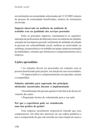 158
Inclusão social
em instituições ou comunidades selecionadas até 31/12/2003; número
de pessoas da comunidade beneficiadas; número de instituições
envolvidas.
Impacto observado na melhoria do ambiente de
trabalho e/ou na qualidade dos serviços prestados
Entre os principais impactos, constataram-se os seguintes:
interação de profissionais de diferentes áreas no ambiente de trabalho;
sensação de recompensa pessoal; sentimento de utilidade em relação
às pessoas em vulnerabilidade social; melhora na criatividade, na
confiança, na persistência e no trabalho em grupo; ajuda na construção
de habilidades e atitudes que fortalecem o comprometimento com a
empresa.
Lições aprendidas
• As soluções devem ser procuradas em conjunto com as
pessoas beneficiadas pelo projeto, em função de suas necessidades.
• É imprescindível o comprometimento em aprender, ensinar
e compartilhar.
Soluções adotadas para superação dos principais
obstáculos encontrados durante a implementação
• Sensibilização das pessoas quanto à relevância do desenvol-
vimento das ações.
• Preparação técnica do voluntariado para a sua ação.
Por que a experiência pode ser considerada
uma boa prática de gestão?
Uma empresa socialmente responsável entende que seus
compromissos vão além dos interesses de sua cadeia produtiva e
tem a compreensão de que está inserida em uma relação de causa e
 
