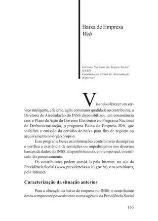 163
Baixa de Empresa
Web
Instituto Nacional do Seguro Social
(INSS)
Coordenação Geral de Arrecadação
(Cgarrec)
Visando oferecer um ser-
viço inteligente, eficiente, ágil e com maior qualidade ao contribuinte, a
Diretoria de Arrecadação do INSS disponibilizou, em consonância
com o Plano deAção do Governo Eletrônico e o Programa Nacional
de Desburocratização, o programa Baixa de Empresa Web, que
viabiliza a emissão da certidão de baixa para fins de registro ou
arquivamento no órgão próprio.
Esse programa busca as informações contributivas da empresa
e verifica a existência de restrições ou impedimentos nos diversos
bancos de dados do INSS, disponibilizando, em tempo real, o resul-
tado do processamento.
Os contribuintes podem acessá-lo pela Internet, no site da
Previdência Social (www.previdenciasocial.gov.br), e os servidores,
pela Intranet.
Caracterização da situação anterior
Para a obtenção da baixa de empresa no INSS, o contribuinte
devia comparecer pessoalmente a uma agência da Previdência Social
 