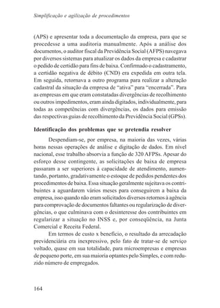 164
(APS) e apresentar toda a documentação da empresa, para que se
procedesse a uma auditoria manualmente. Após a análise dos
documentos, o auditor fiscal da Previdência Social (AFPS) navegava
por diversos sistemas para atualizar os dados da empresa e cadastrar
o pedido de certidão para fins de baixa. Confirmado o cadastramento,
a certidão negativa de débito (CND) era expedida em outra tela.
Em seguida, retornava a outro programa para realizar a alteração
cadastral da situação da empresa de “ativa” para “encerrada”. Para
as empresas em que eram constatadas divergências de recolhimento
ou outros impedimentos, eram ainda digitados, individualmente, para
todas as competências com divergências, os dados para emissão
das respectivas guias de recolhimento da Previdência Social (GPSs).
Identificação dos problemas que se pretendia resolver
Despendiam-se, por empresa, na maioria das vezes, várias
horas nessas operações de análise e digitação de dados. Em nível
nacional, esse trabalho absorvia a função de 320 AFPSs. Apesar do
esforço desse contingente, as solicitações de baixa de empresa
passaram a ser superiores à capacidade de atendimento, aumen-
tando, portanto, gradativamente o estoque de pedidos pendentes dos
procedimentos de baixa. Essa situação geralmente sujeitava os contri-
buintes a aguardarem vários meses para conseguirem a baixa da
empresa, isso quando não eram solicitados diversos retornos à agência
para comprovação de documentos faltantes ou regularização de diver-
gências, o que culminava com o desinteresse dos contribuintes em
regularizar a situação no INSS e, por conseqüência, na Junta
Comercial e Receita Federal.
Em termos de custo x benefício, o resultado da arrecadação
previdenciária era inexpressivo, pelo fato de tratar-se de serviço
voltado, quase em sua totalidade, para microempresas e empresas
de pequeno porte, em sua maioria optantes pelo Simples, e com redu-
zido número de empregados.
Simplificação e agilização de procedimentos
 