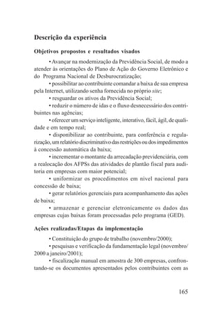 165
Descrição da experiência
Objetivos propostos e resultados visados
•Avançar na modernização da Previdência Social, de modo a
atender às orientações do Plano de Ação do Governo Eletrônico e
do Programa Nacional de Desburocratização;
• possibilitar ao contribuinte comandar a baixa de sua empresa
pela Internet, utilizando senha fornecida no próprio site;
• resguardar os ativos da Previdência Social;
• reduzir o número de idas e o fluxo desnecessário dos contri-
buintes nas agências;
• oferecer um serviço inteligente, interativo, fácil, ágil, de quali-
dade e em tempo real;
• disponibilizar ao contribuinte, para conferência e regula-
rização,umrelatóriodiscriminativodasrestriçõesoudosimpedimentos
à concessão automática da baixa;
• incrementar o montante da arrecadação previdenciária, com
a realocação dos AFPSs das atividades de plantão fiscal para audi-
toria em empresas com maior potencial;
• uniformizar os procedimentos em nível nacional para
concessão de baixa;
• gerar relatórios gerenciais para acompanhamento das ações
de baixa;
• armazenar e gerenciar eletronicamente os dados das
empresas cujas baixas foram processadas pelo programa (GED).
Ações realizadas/Etapas da implementação
• Constituição do grupo de trabalho (novembro/2000);
• pesquisas e verificação da fundamentação legal (novembro/
2000 a janeiro/2001);
• fiscalização manual em amostra de 300 empresas, confron-
tando-se os documentos apresentados pelos contribuintes com as
 