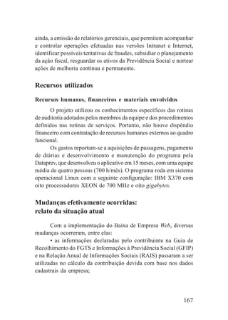 167
ainda, a emissão de relatórios gerenciais, que permitem acompanhar
e controlar operações efetuadas nas versões Intranet e Internet,
identificar possíveis tentativas de fraudes, subsidiar o planejamento
da ação fiscal, resguardar os ativos da Previdência Social e nortear
ações de melhoria contínua e permanente.
Recursos utilizados
Recursos humanos, financeiros e materiais envolvidos
O projeto utilizou os conhecimentos específicos das rotinas
de auditoria adotados pelos membros da equipe e dos procedimentos
definidos nas rotinas de serviços. Portanto, não houve dispêndio
financeiro com contratação de recursos humanos externos ao quadro
funcional.
Os gastos reportam-se a aquisições de passagens, pagamento
de diárias e desenvolvimento e manutenção do programa pela
Dataprev, que desenvolveu o aplicativo em 15 meses, com uma equipe
média de quatro pessoas (700 h/mês). O programa roda em sistema
operacional Linux com a seguinte configuração: IBM X370 com
oito processadores XEON de 700 MHz e oito gigabytes.
Mudanças efetivamente ocorridas:
relato da situação atual
Com a implementação do Baixa de Empresa Web, diversas
mudanças ocorreram, entre elas:
• as informações declaradas pelo contribuinte na Guia de
Recolhimento do FGTS e Informações à Previdência Social (GFIP)
e na Relação Anual de Informações Sociais (RAIS) passaram a ser
utilizadas no cálculo da contribuição devida com base nos dados
cadastrais da empresa;
 