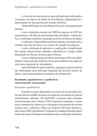 168
• a inversão do ônus da prova, pela utilização das informações
constantes nos bancos de dados da Previdência, dispensando-se a
apresentação de documentos por ocasião da baixa;
• disponibilização ao contribuinte de acesso ao programa pela
Internet;
• com a digitação somente do CNPJ da empresa, do CPF dos
responsáveis e da data de encerramento das atividades, o aplicativo
faz a verificação eletrônica integrada em diversos bancos de dados;
• o aplicativo disponibiliza automaticamente, em tempo real, a
certidão para fins de baixa ou o extrato da situação da empresa;
• com a utilização do aplicativo, a agilização e simplificação
das rotinas anteriormente adotadas, reduzindo-se o tempo médio
despendido nas baixas, de horas para minutos;
• com a implementação do Baixa de Empresa Web, possibili-
dade de realocação dos auditores fiscais para auditoria em empresas
com maior potencial de arrecadação;
• possibilidade de maior controle, segurança e gerenciamento
das informações pela utilização integrada dos diversos bancos de
dados e pelo armazenamento eletrônico de informações.
Resultados quantitativos e qualitativos
concretamente mensurados
Resultados qualitativos
O gráfico a seguir demonstra a evolução do uso do aplicativo
na emissão de certidões de baixas de empresas em relação ao sistema
anteriormente utilizado. Até abril/2002, as baixas eram efetuadas
exclusivamente pelo sistema CND Corporativa (manual). A partir
dessa competência, observa-se a utilização concomitante do sistema
manual com o aplicativo Baixa de Empresa Web pela Intranet e,
após março/2003, pela Internet. Constata-se a tendência da total substi-
tuição das baixas efetuadas manualmente pela verificação eletrônica.
Simplificação e agilização de procedimentos
 