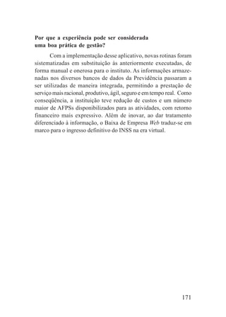 171
Por que a experiência pode ser considerada
uma boa prática de gestão?
Com a implementação desse aplicativo, novas rotinas foram
sistematizadas em substituição às anteriormente executadas, de
forma manual e onerosa para o instituto. As informações armaze-
nadas nos diversos bancos de dados da Previdência passaram a
ser utilizadas de maneira integrada, permitindo a prestação de
serviço mais racional, produtivo, ágil, seguro e em tempo real. Como
conseqüência, a instituição teve redução de custos e um número
maior de AFPSs disponibilizados para as atividades, com retorno
financeiro mais expressivo. Além de inovar, ao dar tratamento
diferenciado à informação, o Baixa de Empresa Web traduz-se em
marco para o ingresso definitivo do INSS na era virtual.
 