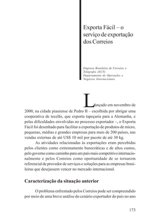 173
Exporta Fácil – o
serviço de exportação
dos Correios
Empresa Brasileira de Correios e
Telégrafos (ECT)
Departamento de Operações e
Negócios Internacionais
Lançado em novembro de
2000, na cidade piauiense de Pedro II – escolhida por abrigar uma
cooperativa de tecelãs, que exporta tapeçaria para a Alemanha, e
pelas dificuldades envolvidas no processo exportador –, o Exporta
Fácil foi desenhado para facilitar a exportação de produtos de micro,
pequenas, médias e grandes empresas para mais de 200 países, nas
vendas externas de até US$ 10 mil por pacote de até 30 kg.
As atividades relacionadas às exportações eram percebidas
pelos clientes como extremamente burocráticas e de altos custos,
pelo governo como caminho para um país mais competitivo internacio-
nalmente e pelos Correios como oportunidade de se tornarem
referencial de provedor de serviços e soluções para as empresas brasi-
leiras que desejassem vencer no mercado internacional.
Caracterização da situação anterior
O problema enfrentado pelos Correios pode ser compreendido
por meio de uma breve análise do cenário exportador do país no ano
 