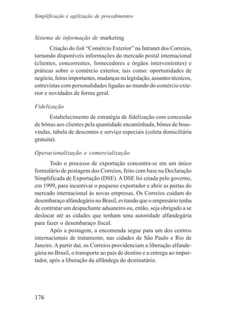 176
Sistema de informação de marketing
Criação do link “Comércio Exterior” na Intranet dos Correios,
tornando disponíveis informações do mercado postal internacional
(clientes, concorrentes, fornecedores e órgãos intervenientes) e
práticas sobre o comércio exterior, tais como: oportunidades de
negócio, feiras importantes, mudanças na legislação, assuntos técnicos,
entrevistas com personalidades ligadas ao mundo do comércio exte-
rior e novidades de forma geral.
Fidelização
Estabelecimento de estratégia de fidelização com concessão
de bônus aos clientes pela quantidade encaminhada, bônus de boas-
vindas, tabela de descontos e serviço especiais (coleta domiciliária
gratuita).
Operacionalização e comercialização
Todo o processo de exportação concentra-se em um único
formulário de postagem dos Correios, feito com base na Declaração
Simplificada de Exportação (DSE). A DSE foi criada pelo governo,
em 1999, para incentivar o pequeno exportador e abrir as portas do
mercado internacional às novas empresas. Os Correios cuidam do
desembaraço alfandegário no Brasil, evitando que o empresário tenha
de contratar um despachante aduaneiro ou, então, seja obrigado a se
deslocar até as cidades que tenham uma autoridade alfandegária
para fazer o desembaraço fiscal.
Após a postagem, a encomenda segue para um dos centros
internacionais de tratamento, nas cidades de São Paulo e Rio de
Janeiro. A partir daí, os Correios providenciam a liberação alfande-
gária no Brasil, o transporte ao país de destino e a entrega ao impor-
tador, após a liberação da alfândega do destinatário.
Simplificação e agilização de procedimentos
 