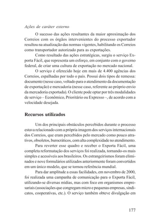 177
Ações de caráter externo
O sucesso das ações resultantes da maior aproximação dos
Correios com os órgãos intervenientes do processo exportador
resultou na atualização das normas vigentes, habilitando os Correios
como transportador autorizado para as exportações.
Como resultado das ações estratégicas, surgiu o serviço Ex-
porta Fácil, que representa um esforço, em conjunto com o governo
federal, de criar uma cultura de exportação no mercado nacional.
O serviço é oferecido hoje em mais de 4.400 agências dos
Correios, espalhadas por todo o país. Possui dois tipos de remessa:
documento (nesse caso, voltado para o atendimento da documentação
de exportação) e mercadoria (nesse caso, referente ao próprio envio
da mercadoria exportada). O cliente pode optar por três modalidades
de serviço – Econômico, Prioritário ou Expresso –, de acordo com a
velocidade desejada.
Recursos utilizados
Um dos principais obstáculos percebidos durante o processo
estava relacionado com a própria imagem dos serviços internacionais
dos Correios, que eram percebidos pelo mercado como pouco atra-
tivos, obsoletos, burocráticos, com alta complexidade no atendimento.
Para reverter esse quadro e receber o Exporta Fácil, uma
completa reformatação dos serviços foi realizada, tornando-os mais
simples e acessíveis aos brasileiros. Os estrangeirismos foram elimi-
nados e nove formulários utilizados anteriormente foram convertidos
em um único modelo, que se tornou referência mundial.
Para dar amplitude a essas facilidades, em novembro de 2000,
foi realizada uma campanha de comunicação para o Exporta Fácil,
utilizando-se diversas mídias, mas com foco em organismos empre-
sariais (associações que congregam micro e pequenas empresas, sindi-
catos, cooperativas, etc.). O serviço também obteve divulgação em
 