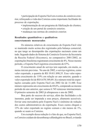 179
• participação do Exporta Fácil em eventos de comércio exte-
rior, reforçando a visão dos Correios como importante facilitador do
processo de exportação;
• implementação de um programa de fidelização de clientes;
• criação de um portal de comércio exterior;
• mudanças nas normas do comércio exterior.
Resultados quantitativos e qualitativos
concretamente mensurados
Os números relativos de crescimento do Exporta Fácil vêm
se mantendo muito acima dos registrados pela balança comercial,
no que tange ao desempenho das exportações nacionais como um
todo. Segundo dados do Sistema de Comércio Exterior da Secretaria
da Receita Federal (Siscomex), no comparativo 2001/2002, as
exportações brasileiras registraram crescimento de 4%. Nesse mesmo
período, o Exporta Fácil registrou crescimento de 67%.
O crescimento anual do serviço tem superado, em muito, as
metas iniciais previstas. No ano de 2002, o serviço registrou, como
valor exportado, a quantia de R$ 19.011.898,35. Esse valor repre-
senta crescimento de 119% em relação ao ano anterior, quando o
valor exportado foi de R$ 8.670.349,89. Já o número total de expor-
tações cursadas pelo Exporta Fácil em 2002 foi de 11.440. Esse
número representa um crescimento de 69,6%, comparado ao mesmo
período do ano anterior, que somou 6.745 remessas internacionais.
O primeiro semestre de 2003 já ultrapassou o ano de 2002.
Boa parte do sucesso do serviço, além das facilidades a ele
inerentes, pode ser imputada a seus preços, altamente acessíveis.
Enviar uma mercadoria pelo Exporta Fácil é sinônimo de redução
dos custos administrativos da exportação. Esses custos chegam a
15% do valor exportado no regime comum e são menos de 1%,
quando se usam os Correios.
Um exemplo dessa redução é o fato de que, no Exporta Fácil,
os Correios cuidam do desembaraço alfandegário no Brasil, evitando
 