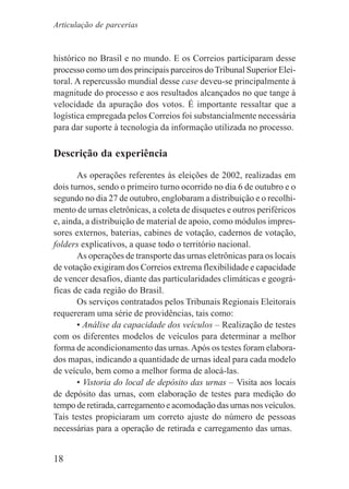 18
histórico no Brasil e no mundo. E os Correios participaram desse
processo como um dos principais parceiros doTribunal Superior Elei-
toral. A repercussão mundial desse case deveu-se principalmente à
magnitude do processo e aos resultados alcançados no que tange à
velocidade da apuração dos votos. É importante ressaltar que a
logística empregada pelos Correios foi substancialmente necessária
para dar suporte à tecnologia da informação utilizada no processo.
Descrição da experiência
As operações referentes às eleições de 2002, realizadas em
dois turnos, sendo o primeiro turno ocorrido no dia 6 de outubro e o
segundo no dia 27 de outubro, englobaram a distribuição e o recolhi-
mento de urnas eletrônicas, a coleta de disquetes e outros periféricos
e, ainda, a distribuição de material de apoio, como módulos impres-
sores externos, baterias, cabines de votação, cadernos de votação,
folders explicativos, a quase todo o território nacional.
As operações de transporte das urnas eletrônicas para os locais
de votação exigiram dos Correios extrema flexibilidade e capacidade
de vencer desafios, diante das particularidades climáticas e geográ-
ficas de cada região do Brasil.
Os serviços contratados pelos Tribunais Regionais Eleitorais
requereram uma série de providências, tais como:
• Análise da capacidade dos veículos – Realização de testes
com os diferentes modelos de veículos para determinar a melhor
forma de acondicionamento das urnas.Após os testes foram elabora-
dos mapas, indicando a quantidade de urnas ideal para cada modelo
de veículo, bem como a melhor forma de alocá-las.
• Vistoria do local de depósito das urnas – Visita aos locais
de depósito das urnas, com elaboração de testes para medição do
tempo de retirada, carregamento e acomodação das urnas nos veículos.
Tais testes propiciaram um correto ajuste do número de pessoas
necessárias para a operação de retirada e carregamento das urnas.
Articulação de parcerias
 