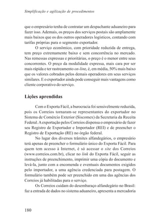 180
que o empresário tenha de contratar um despachante aduaneiro para
fazer isso. Ademais, os preços dos serviços postais são amplamente
mais baixos que os dos outros operadores logísticos, contando com
tarifas próprias para o segmento exportador.
O serviço econômico, com prioridade reduzida de entrega,
tem preço extremamente baixo e sem concorrência no mercado.
Nas remessas expressas e prioritárias, o preço é o menor entre seus
concorrentes. O preço da modalidade expressa, mais cara por ser
mais rápida e ter rastreamento on-line, é, em média, 50% mais baixo
que os valores cobrados pelos demais operadores em seus serviços
similares. E o exportador ainda pode conseguir mais vantagens como
cliente corporativo do serviço.
Lições aprendidas
Com o Exporta Fácil, a burocracia foi sensivelmente reduzida,
pois os Correios tornaram-se representantes do exportador no
Sistema de Comércio Exterior (Siscomex) da Secretaria da Receita
Federal.Aexportação pelos Correios dispensa o empresário de fazer
seu Registro de Exportador e Importador (REI) e de preencher o
Registro de Exportação (RE) no órgão federal.
No lugar dos diversos trâmites alfandegários, o empresário
terá apenas de preencher o formulário único do Exporta Fácil. Para
quem tem acesso à Internet, é só acessar o site dos Correios
(www.correios.com.br), clicar no link do Exporta Fácil, seguir as
instruções de preenchimento, imprimir uma cópia do documento e
levá-la, junto com a encomenda e eventuais documentos exigidos
pelo importador, a uma agência credenciada para postagem. O
formulário também pode ser preenchido em uma das agências dos
Correios já habilitadas para o serviço.
Os Correios cuidam do desembaraço alfandegário no Brasil:
faz a entrada de dados no sistema aduaneiro, apresenta a mercadoria
Simplificação e agilização de procedimentos
 