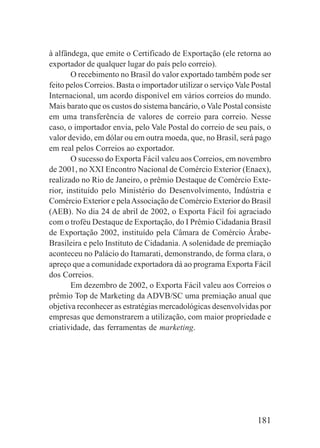 181
à alfândega, que emite o Certificado de Exportação (ele retorna ao
exportador de qualquer lugar do país pelo correio).
O recebimento no Brasil do valor exportado também pode ser
feito pelos Correios. Basta o importador utilizar o serviço Vale Postal
Internacional, um acordo disponível em vários correios do mundo.
Mais barato que os custos do sistema bancário, o Vale Postal consiste
em uma transferência de valores de correio para correio. Nesse
caso, o importador envia, pelo Vale Postal do correio de seu país, o
valor devido, em dólar ou em outra moeda, que, no Brasil, será pago
em real pelos Correios ao exportador.
O sucesso do Exporta Fácil valeu aos Correios, em novembro
de 2001, no XXI Encontro Nacional de Comércio Exterior (Enaex),
realizado no Rio de Janeiro, o prêmio Destaque de Comércio Exte-
rior, instituído pelo Ministério do Desenvolvimento, Indústria e
Comércio Exterior e pelaAssociação de Comércio Exterior do Brasil
(AEB). No dia 24 de abril de 2002, o Exporta Fácil foi agraciado
com o troféu Destaque de Exportação, do I Prêmio Cidadania Brasil
de Exportação 2002, instituído pela Câmara de Comércio Árabe-
Brasileira e pelo Instituto de Cidadania. A solenidade de premiação
aconteceu no Palácio do Itamarati, demonstrando, de forma clara, o
apreço que a comunidade exportadora dá ao programa Exporta Fácil
dos Correios.
Em dezembro de 2002, o Exporta Fácil valeu aos Correios o
prêmio Top de Marketing da ADVB/SC uma premiação anual que
objetiva reconhecer as estratégias mercadológicas desenvolvidas por
empresas que demonstrarem a utilização, com maior propriedade e
criatividade, das ferramentas de marketing.
 