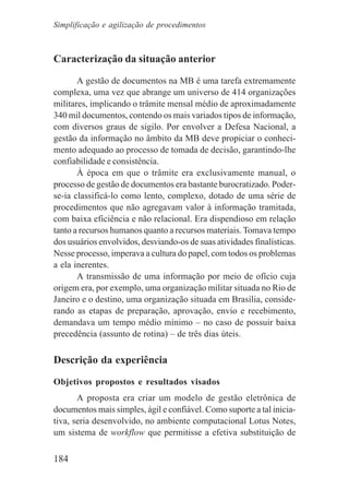 184
Caracterização da situação anterior
A gestão de documentos na MB é uma tarefa extremamente
complexa, uma vez que abrange um universo de 414 organizações
militares, implicando o trâmite mensal médio de aproximadamente
340 mil documentos, contendo os mais variados tipos de informação,
com diversos graus de sigilo. Por envolver a Defesa Nacional, a
gestão da informação no âmbito da MB deve propiciar o conheci-
mento adequado ao processo de tomada de decisão, garantindo-lhe
confiabilidade e consistência.
À época em que o trâmite era exclusivamente manual, o
processo de gestão de documentos era bastante burocratizado. Poder-
se-ia classificá-lo como lento, complexo, dotado de uma série de
procedimentos que não agregavam valor à informação tramitada,
com baixa eficiência e não relacional. Era dispendioso em relação
tanto a recursos humanos quanto a recursos materiais. Tomava tempo
dos usuários envolvidos, desviando-os de suas atividades finalísticas.
Nesse processo, imperava a cultura do papel, com todos os problemas
a ela inerentes.
A transmissão de uma informação por meio de ofício cuja
origem era, por exemplo, uma organização militar situada no Rio de
Janeiro e o destino, uma organização situada em Brasília, conside-
rando as etapas de preparação, aprovação, envio e recebimento,
demandava um tempo médio mínimo – no caso de possuir baixa
precedência (assunto de rotina) – de três dias úteis.
Descrição da experiência
Objetivos propostos e resultados visados
A proposta era criar um modelo de gestão eletrônica de
documentos mais simples, ágil e confiável. Como suporte a tal inicia-
tiva, seria desenvolvido, no ambiente computacional Lotus Notes,
um sistema de workflow que permitisse a efetiva substituição de
Simplificação e agilização de procedimentos
 
