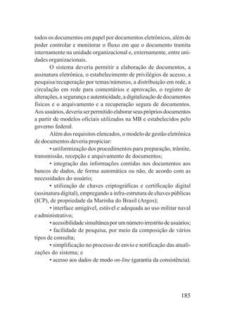 185
todos os documentos em papel por documentos eletrônicos, além de
poder controlar e monitorar o fluxo em que o documento tramita
internamente na unidade organizacional e, externamente, entre uni-
dades organizacionais.
O sistema deveria permitir a elaboração de documentos, a
assinatura eletrônica, o estabelecimento de privilégios de acesso, a
pesquisa/recuperação por temas/números, a distribuição em rede, a
circulação em rede para comentários e aprovação, o registro de
alterações, a segurança e autenticidade, a digitalização de documentos
físicos e o arquivamento e a recuperação segura de documentos.
Aos usuários, deveria ser permitido elaborar seus próprios documentos
a partir de modelos oficiais utilizados na MB e estabelecidos pelo
governo federal.
Além dos requisitos elencados, o modelo de gestão eletrônica
de documentos deveria propiciar:
• uniformização dos procedimentos para preparação, trâmite,
transmissão, recepção e arquivamento de documentos;
• integração das informações contidas nos documentos aos
bancos de dados, de forma automática ou não, de acordo com as
necessidades do usuário;
• utilização de chaves criptográficas e certificação digital
(assinatura digital), empregando a infra-estrutura de chaves públicas
(ICP), de propriedade da Marinha do Brasil (Argos);
• interface amigável, estável e adequada ao uso militar naval
e administrativo;
•acessibilidadesimultâneaporumnúmeroirrestritodeusuários;
• facilidade de pesquisa, por meio da composição de vários
tipos de consulta;
• simplificação no processo de envio e notificação das atuali-
zações do sistema; e
• acesso aos dados de modo on-line (garantia da consistência).
 