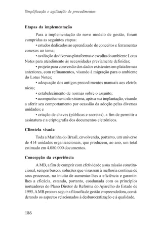 186
Etapas da implementação
Para a implementação do novo modelo de gestão, foram
cumpridas as seguintes etapas:
• estudos dedicados ao aprendizado de conceitos e ferramentas
conexos ao tema;
• avaliação de diversas plataformas e escolha do ambiente Lotus
Notes para atendimento às necessidades previamente definidas;
• projeto para conversão dos dados existentes em plataformas
anteriores, com refinamentos, visando à migração para o ambiente
do Lotus Notes;
• adequação dos antigos procedimentos manuais aos eletrô-
nicos;
• estabelecimento de normas sobre o assunto;
• acompanhamento do sistema, após a sua implantação, visando
a aferir seu comportamento por ocassião da adoção pelas diversas
unidades; e
• criação de chaves (públicas e secretas), a fim de permitir a
assinatura e a criptografia dos documentos eletrônicos.
Clientela visada
Toda a Marinha do Brasil, envolvendo, portanto, um universo
de 414 unidades organizacionais, que produzem, ao ano, um total
estimado em 4.080.000 documentos.
Concepção da experiência
A MB, a fim de cumprir com efetividade a sua missão constitu-
cional, sempre buscou soluções que visassem à melhoria contínua de
seus processos, no intuito de aumentar-lhes a eficiência e garantir-
lhes a eficácia, estando, portanto, coadunada com os princípios
norteadores do Plano Diretor de Reforma do Aparelho do Estado de
1995.AMB procura seguir a filosofia de gestão empreendedora, consi-
derando os aspectos relacionados à desburocratização e à qualidade.
Simplificação e agilização de procedimentos
 