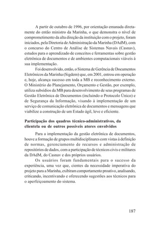 187
A partir de outubro de 1996, por orientação emanada direta-
mente do então ministro da Marinha, o que demonstra o nível de
comprometimento da alta direção da instituição com o projeto, foram
iniciados, pela Diretoria deAdministração da Marinha (DAdM), com
o concurso do Centro de Análise de Sistemas Navais (Casnav),
estudos para o aprendizado de conceitos e ferramentas sobre gestão
eletrônica de documentos e de ambientes computacionais viáveis à
sua implementação.
Foi desenvolvido, então, o Sistema de Gerência de Documentos
Eletrônicos da Marinha (Sigdem) que, em 2001, entrou em operação
e, hoje, alcança sucesso em toda a MB e reconhecimento externo.
O Ministério do Planejamento, Orçamento e Gestão, por exemplo,
utiliza subsídios da MB para desenvolvimento de seus programas de
Gestão Eletrônica de Documentos (incluindo o Protocolo Único) e
de Segurança da Informação, visando à implementação de um
serviço de comunicação eletrônica de documentos e mensagens que
viabilize a construção de um Estado ágil, leve e eficiente.
Participação dos quadros técnico-administrativos, da
clientela ou de outros possíveis atores envolvidos
Para a implementação da gestão eletrônica de documentos,
houve a formação de grupos multidisciplinares com vistas à definição
de normas, gerenciamento de recursos e administração de
repositórios de dados, com a participação de técnicos civis e militares
da DAdM, do Casnav e dos próprios usuários.
Os usuários foram fundamentais para o sucesso da
experiência, uma vez que, cientes da necessidade imperativa do
projeto para a Marinha, exibiram comportamento proativo, analisando,
criticando, incentivando e oferecendo sugestões aos técnicos para
o aperfeiçoamento do sistema.
 