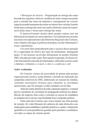 19
• Montagem de roteiros – Programação de entrega das urnas
baseada nas seguintes variáveis: modelos de urnas; tempo necessário
para a retirada das urnas do depósito e carregamento do veículo;
mapa de acondicionamento das urnas no interior dos veículos; horário
limite para a entrega das urnas nas seções eleitorais; nome do respon-
sável pelas urnas e locais para entrega das urnas.
O desenvolvimento técnico desse projeto contou com um
diferencial em relação aos anos anteriores. Foi realizado um encontro
nacional com representantes das Diretorias Regionais dos Correios,
com o objetivo divulgar as políticas do projeto, nivelar informações e
trocar experiências.
Um outro fator preponderante para o sucesso dessa operação
foi a capacitação do efetivo por meio de treinamento, abrangendo
quase 12 mil pessoas envolvidas diretamente no projeto Eleições
2002, alocadas por todo o país. Para suporte à operação, foi desenvol-
vida internamente uma rede de informações, utilizando recursos como
a Internet, a Intranet, o e-mail, o chat e a conference call.
Ações realizadas
Os Correios, cientes da necessidade de primar pela postura
organizacional correta e isenta durante o período de realização das
campanhas eleitorais de 2002, elaboraram um manual de conduta,
contendo orientações técnicas para subsidiar as atividades
operacionais, que foi entregue a todas entidades envolvidas.
Além de conter diretrizes de toda a operação logística, o manual
previa a proibição de veiculação de propaganda eleitoral nas depen-
dências da empresa, bem como a restrição ao acesso de candidatos
às unidades dos Correios cuja finalidade fosse campanha política.
Outra ação dos Correios, que visava manter sua clara posição
de isenção, foi a não-liberação de cadastros de mala direta dos seus
empregados para candidatos e partidos políticos e, ainda, o tratamento
igualitário às correspondências geradas pelos partidos e candidatos,
em todas as etapas do sistema postal.
 