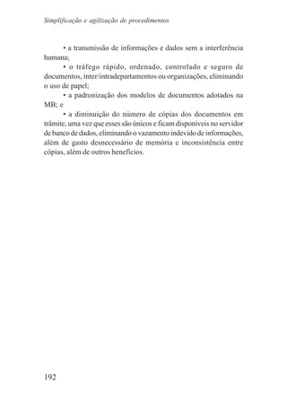 192
• a transmissão de informações e dados sem a interferência
humana;
• o tráfego rápido, ordenado, controlado e seguro de
documentos, inter/intradepartamentos ou organizações, eliminando
o uso de papel;
• a padronização dos modelos de documentos adotados na
MB; e
• a diminuição do número de cópias dos documentos em
trâmite, uma vez que esses são únicos e ficam disponíveis no servidor
de banco de dados, eliminando o vazamento indevido de informações,
além de gasto desnecessário de memória e inconsistência entre
cópias, além de outros benefícios.
Simplificação e agilização de procedimentos
 