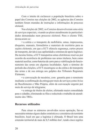 20
Com o intuito de esclarecer a população brasileira sobre o
papel dos Correios nas eleições de 2002, as agências dos Correios
também foram munidas de instruções e informações do processo
eleitoral.
Nas eleições de 2002, os Correios desenvolveram uma série
de serviços especiais, visando ao pleno atendimento às particulari-
dades demandadas num processo eleitoral. Para o cliente TSE,
destacaram-se:
• a coleta e o transporte de mobiliário, urnas, impressoras,
disquetes, manuais, formulários e materiais de escritório para as
seções eleitorais, em que a ECT oferecia segurança, curtos prazos
de transporte, devido à sua capilaridade e estrutura de apoio logístico.
Da mesma forma, a ECT transportou urnas eletrônicas reservas por
ocasião da ocorrência de problemas nas urnas titulares, bem como
material auxiliar, como baterias de carro para a viabilização do funcio-
namento das urnas em algumas localidades. Após o término do
período das eleições, a ECT encarregou-se da coleta e do transporte
das urnas e de sua entrega aos galpões dos Tribunais Regionais
Eleitorais;
• a convocação de mesários, com garantia para o remetente
mediante a confirmação da entrega por meio de serviços comoAviso
de Recebimento e Mão Própria, além da convocação urgente por
meio do serviço de telegrama;
• a entrega de títulos de eleitor, ofertando maior comodidade
para o cidadão, eliminando as filas e reduzindo o trabalho de atendi-
mento dos TREs.
Recursos utilizados
Para situar os números envolvidos nessa operação, faz-se
necessário retratar alguns dados estatísticos e censitários do território
brasileiro, local em que a logística é efetuada. O Brasil tem uma
extensão territorial de mais de 8,5 milhões km2
, tendo cinco regiões
Articulação de parcerias
 