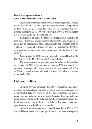 23
Resultados quantitativos e
qualitativos concretamente mensurados
Acompanhando esses crescimentos, a participação dos Correios
nas eleições de 2002 foi maior que nos anos anteriores. Comparando
as duas últimas eleições, os gastos com o projeto Eleições 2002 atin-
giram o somatório de R$ 19.702.431,67. Em 1998, o projeto perfez
um montante gasto de R$ 7.866.285,00.
Segundo o Tribunal Superior Eleitoral, órgão máximo da
Justiça Eleitoral, que exerce papel fundamental na construção e no
exercício da democracia brasileira, atuando em conjunto com os
Tribunais Regionais Eleitorais, verificou-se, nas eleições de 2002,
uma redução no custo por voto, em comparação às duas últimas
eleições.
Nas eleições de 1998, o custo médio do voto no Brasil foi de
R$ 9,04, de 2000, R$ 8,08 e de 2002, apenas R$ 6,77.
Portanto, constata-se que o conjunto de ações implementadas
nas eleições de 2002 propiciou uma redução de 16% no custo médio
por voto, se comparado com o mesmo custo apurado nas eleições
de 2000, e, quando comparado às eleições de 1998, observa-se uma
redução de 25%.
Lições aprendidas
Além do expressivo número de 250 mil urnas eletrônicas trans-
portadas pela gigantesca operação logística, também trafegaram sob
a responsabilidade dos Correios 80 mil kits de material de apoio,
compostos por módulos de impressão, baterias, bobinas, cabos e,
ainda, o quantitativo de 40 mil disquetes. Esses disquetes foram uti-
lizados para armazenar os dados consolidados dos votos eletrônicos,
permitindo a alta velocidade de apuração.
Além do atendimento das necessidades do cliente TSE, a ECT
disponibilizou diversos serviços que tinham como foco outras partes
 