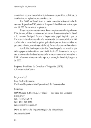 24
envolvidas no processo eleitoral, tais como os partidos políticos, os
candidatos, as agências, os comitês, etc.
Em 2002, o Brasil teve a maior votação informatizada do
mundo. Segundo o TSE, do total de quase 95 milhões de votos, ape-
nas 19.223 foram votos impressos.
Esses expressivos números foram amplamente divulgados em
TVs, jornais, rádios, revistas e outros meios de comunicação do Brasil
e do mundo. De igual forma, o importante papel logístico que os
Correios vêm desempenhando dentro do processo eleitoral foi
conhecido e reconhecido pelas principais partes interessadas no
processo: cliente, usuários (sociedade), fornecedores e colaboradores.
A eficiência da operação dos Correios pode ser medida por
toda a população brasileira. Às 19h18 do dia 27 de outubro, ou seja,
um pouco mais de duas horas após o encerramento da votação, o
TRE tinha concluído, em todo o país, a apuração das eleições gerais
de 2002.
Empresa Brasileira de Correios e Telégrafos (ECT)
Administração Central
Responsável
Luiz Carlos Scorsatto
Chefe do Departamento Operacional de Encomendas
Endereço
SBN Quadra 1, Bloco A, 13º andar — Ed. Sede dos Correios
Brasília/DF
Tel.: (61) 426 2670
Fax: (61) 426 2655
denco@correios.com.br
Data do início da implementação da experiência
Outubro de 1994
Articulação de parcerias
 