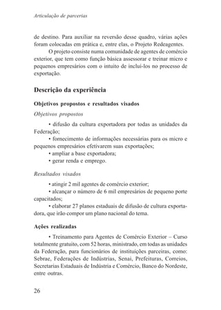 26
de destino. Para auxiliar na reversão desse quadro, várias ações
foram colocadas em prática e, entre elas, o Projeto Redeagentes.
O projeto consiste numa comunidade de agentes de comércio
exterior, que tem como função básica assessorar e treinar micro e
pequenos empresários com o intuito de incluí-los no processo de
exportação.
Descrição da experiência
Objetivos propostos e resultados visados
Objetivos propostos
• difusão da cultura exportadora por todas as unidades da
Federação;
• fornecimento de informações necessárias para os micro e
pequenos empresários efetivarem suas exportações;
• ampliar a base exportadora;
• gerar renda e emprego.
Resultados visados
• atingir 2 mil agentes de comércio exterior;
• alcançar o número de 6 mil empresários de pequeno porte
capacitados;
• elaborar 27 planos estaduais de difusão de cultura exporta-
dora, que irão compor um plano nacional do tema.
Ações realizadas
• Treinamento para Agentes de Comércio Exterior – Curso
totalmente gratuito, com 52 horas, ministrado, em todas as unidades
da Federação, para funcionários de instituições parceiras, como:
Sebrae, Federações de Indústrias, Senai, Prefeituras, Correios,
Secretarias Estaduais de Indústria e Comércio, Banco do Nordeste,
entre outras.
Articulação de parcerias
 