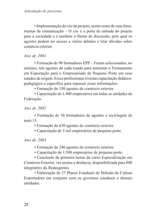 28
• Implementação do site do projeto, assim como de suas ferra-
mentas de comunicação – O site é a porta de entrada do projeto
para a sociedade e é também o fórum de discussão, pelo qual os
agentes podem ter acesso a vários debates e tirar dúvidas sobre
comércio exterior.
Ano de 2001
• Formação de 90 formadores EPP – Foram selecionados, no
mínimo, três agentes de cada estado para ministrar o Treinamento
em Exportação para o Empresariado de Pequeno Porte em seus
estados de origem. Esses profissionais tiveram capacitação didático-
pedagógica e específica para repassar essas informações.
• Formação de 150 agentes de comércio exterior.
• Capacitação de 1.400 empresários em todas as unidades da
Federação.
Ano de 2002
• Formação de 30 formadores de agentes e reciclagem de
mais 15.
• Formação de 630 agentes de comércio exterior.
• Capacitação de 3 mil empresários de pequeno porte.
Ano de 2003
• Formação de 240 agentes de comércio exterior.
• Capacitação de 1.500 empresários de pequeno porte.
• Conclusão da primeira turma do curso Especialização em
Comércio Exterior, via ensino a distância, disponibilizada para 800
integrantes da Redeagentes.
• Elaboração de 27 Planos Estaduais de Difusão de Cultura
Exportadora em conjunto com os governos estaduais e demais
entidades.
Articulação de parcerias
 