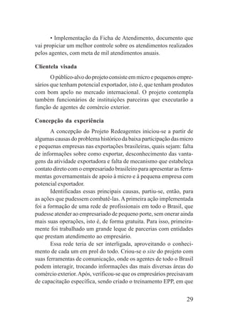 29
• Implementação da Ficha de Atendimento, documento que
vai propiciar um melhor controle sobre os atendimentos realizados
pelos agentes, com meta de mil atendimentos anuais.
Clientela visada
O público-alvo do projeto consiste em micro e pequenos empre-
sários que tenham potencial exportador, isto é, que tenham produtos
com bom apelo no mercado internacional. O projeto contempla
também funcionários de instituições parceiras que executarão a
função de agentes de comércio exterior.
Concepção da experiência
A concepção do Projeto Redeagentes iniciou-se a partir de
algumas causas do problema histórico da baixa participação das micro
e pequenas empresas nas exportações brasileiras, quais sejam: falta
de informações sobre como exportar, desconhecimento das vanta-
gens da atividade exportadora e falta de mecanismo que estabeleça
contato direto com o empresariado brasileiro para apresentar as ferra-
mentas governamentais de apoio à micro e à pequena empresa com
potencial exportador.
Identificadas essas principais causas, partiu-se, então, para
as ações que pudessem combatê-las.A primeira ação implementada
foi a formação de uma rede de profissionais em todo o Brasil, que
pudesse atender ao empresariado de pequeno porte, sem onerar ainda
mais suas operações, isto é, de forma gratuita. Para isso, primeira-
mente foi trabalhado um grande leque de parcerias com entidades
que prestam atendimento ao empresário.
Essa rede teria de ser interligada, aproveitando o conheci-
mento de cada um em prol do todo. Criou-se o site do projeto com
suas ferramentas de comunicação, onde os agentes de todo o Brasil
podem interagir, trocando informações das mais diversas áreas do
comércio exterior.Após, verificou-se que os empresários precisavam
de capacitação específica, sendo criado o treinamento EPP, em que
 