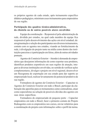 30
os próprios agentes de cada estado, após treinamento específico
didático-pedagógico, ministram esses treinamentos para empresários
da sua região.
Participação dos quadros técnico-administrativos,
da clientela ou de outros possíveis atores envolvidos
Equipe da coordenação – Responsável pela administração da
rede, dividida por estados, na qual cada membro da equipe fica
responsável pelo desenvolvimento das ações em nível estadual, de:
arregimentação e seleção dos participantes nos diversos treinamentos,
contato com os agentes nos estados, visando ao fortalecimento da
rede, à divulgação do projeto tanto na mídia como dentro das insti-
tuições parceiras e à participação em feiras, além de outras atividades
pontuais.
Agentes de Comércio Exterior –Atender à demanda de empre-
sários que desejarem informações de como exportar seus produtos,
identificar produtos exportáveis em suas regiões de atuação, inte-
grar as diversas instituições envolvidas, no sentido de verificar ações
complementares, divulgar o projeto em nível regional, desenvolver
um fluxograma de exportação em seu estado para dar suporte ao
empresariado local, realizar levantamento do potencial produtivo de
sua região.
Formadores de agentes de Comércio Exterior – Capacitar os
Agentes de Comércio Exterior em todo o Brasil, participar da ela-
boração das apostilas para os treinamentos como conteudistas, atuar
como especialistas na solução de possíveis dúvidas dos agentes em
suas áreas específicas.
Formadores do empresariado de pequeno porte – Capacitar
empresários em todo o Brasil, fazer o primeiro contato do Projeto
Redeagentes com os empresários nos cursos, enviar relatórios para
a coordenação do projeto com informações sobre o perfil da turma.
Articulação de parcerias
 