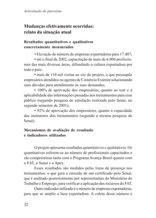32
Mudanças efetivamente ocorridas:
relato da situação atual
Resultados quantitativos e qualitativos
concretamente mensurados
• Elevação do número de empresas exportadoras para 17.407;
• até o final de 2002, capacitação de mais de 6.000 profissio-
nais das mais diversas áreas, difundindo a cultura exportadora por
todo o país;
• mais de 110 mil visitas ao site do projeto, o que pressupõe
empresários atendidos ou agentes de Comércio Exterior solucionando
suas dúvidas para atendimento às suas demandas;
• 100% de aprovação dos empresários, quanto ao teor e à
aplicabilidade das informações passadas nos treinamentos para esse
público (segundo pesquisa de satisfação realizada pelo Senai, no
segundo semestre de 2001);
• 92% de aprovação dos empresários, quanto à capacidade
dos instrutores dos treinamentos (segundo a mesma pesquisa do
Senai).
Mecanismos de avaliação de resultado
e indicadores utilizados
O projeto apresenta resultados quantitativos e qualitativos. Os
quantitativos referem-se ao número de profissionais capacitados e
são compromisso tanto com o Programa Avança Brasil quanto com
o FAT, o Senai e a Apex.
Esses resultados são medidos pelas listas de presença nos
treinamentos, o que gera a emissão de um certificado pelo Senai,
que é auditado posteriormente por representantes do Ministério do
Trabalho e Emprego, para verificar a aplicação dos recursos do FAT.
Outro indicador utilizado é o número de empresas exportadoras,
para que se amplie a base exportadora. A coleta desse número é
Articulação de parcerias
 