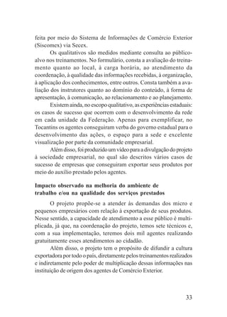 33
feita por meio do Sistema de Informações de Comércio Exterior
(Siscomex) via Secex.
Os qualitativos são medidos mediante consulta ao público-
alvo nos treinamentos. No formulário, consta a avaliação do treina-
mento quanto ao local, à carga horária, ao atendimento da
coordenação, à qualidade das informações recebidas, à organização,
à aplicação dos conhecimentos, entre outros. Consta também a ava-
liação dos instrutores quanto ao domínio do conteúdo, à forma de
apresentação, à comunicação, ao relacionamento e ao planejamento.
Existem ainda, no escopo qualitativo, as experiências estaduais:
os casos de sucesso que ocorrem com o desenvolvimento da rede
em cada unidade da Federação. Apenas para exemplificar, no
Tocantins os agentes conseguiram verba do governo estadual para o
desenvolvimento das ações, o espaço para a sede e excelente
visualização por parte da comunidade empresarial.
Alémdisso,foiproduzidoumvídeoparaadivulgaçãodoprojeto
à sociedade empresarial, no qual são descritos vários casos de
sucesso de empresas que conseguiram exportar seus produtos por
meio do auxílio prestado pelos agentes.
Impacto observado na melhoria do ambiente de
trabalho e/ou na qualidade dos serviços prestados
O projeto propõe-se a atender às demandas dos micro e
pequenos empresários com relação à exportação de seus produtos.
Nesse sentido, a capacidade de atendimento a esse público é multi-
plicada, já que, na coordenação do projeto, temos sete técnicos e,
com a sua implementação, teremos dois mil agentes realizando
gratuitamente esses atendimentos ao cidadão.
Além disso, o projeto tem o propósito de difundir a cultura
exportadora por todo o país, diretamente pelos treinamentos realizados
e indiretamente pelo poder de multiplicação dessas informações nas
instituição de origem dos agentes de Comércio Exterior.
 