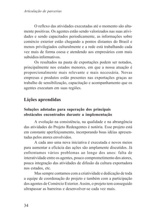 34
O reflexo das atividades executadas até o momento são alta-
mente positivas. Os agentes estão sendo valorizados nas suas ativi-
dades e sendo capacitados periodicamente, as informações sobre
comércio exterior estão chegando a pontos distantes do Brasil e
menos privilegiados culturalmente e a rede está trabalhando cada
vez mais de forma coesa e atendendo aos empresários com mais
subsídios informativos.
Os resultados na pauta de exportações podem ser notados,
principalmente nos estados menores, em que a nossa atuação é
proporcionalmente mais relevante e mais necessária. Novas
empresas e produtos estão presentes nas exportações graças ao
trabalho de sensibilização, capacitação e acompanhamento que os
agentes executam em suas regiões.
Lições aprendidas
Soluções adotadas para superação dos principais
obstáculos encontrados durante a implementação
A evolução na consistência, na qualidade e na abrangência
das atividades do Projeto Redeagentes é notória. Esse projeto está
em constante aperfeiçoamento, incorporando boas idéias apresen-
tadas pelos atores envolvidos.
A cada ano uma nova iniciativa é executada e novos meios
para aumentar a eficácia das ações são amplamente discutidos. Já
enfrentamos vários problemas ao longo dos anos: falta de
interatividade entre os agentes, pouco comprometimento dos atores,
pouca integração das atividades de difusão da cultura exportadora
nos estados, etc.
Mas sempre contamos com a criatividade e dedicação de toda
a equipe de coordenação do projeto e também com a participação
dos agentes de Comércio Exterior.Assim, o projeto tem conseguido
ultrapassar as barreiras e desenvolver-se cada vez mais.
Articulação de parcerias
 