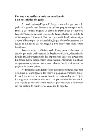 35
Por que a experiência pode ser considerada
uma boa prática de gestão?
A coordenação do Projeto Redeagentes acredita que essa rede
pode ser a grande interface entre as micro e pequenas empresas do
Brasil e os demais projetos de apoio às exportações do governo
federal. Várias parcerias já estão sendo desenvolvidas no sentido de
utilizar o agente de Comércio Exterior como multiplicador dos serviços
disponibilizados para os empresários, já que eles estão presentes em
todas as unidades da Federação e nos principais municípios
brasileiros.
Recentemente, o Ministério do Planejamento elaborou um
estudo, por meio do Programa de Desburocratização, denominado
Estudo de Desburocratização das Exportações das Micro e Pequenas
Empresas. Nesse estudo foram pesquisadas as principais iniciativas
de apoio aos exportadores desenvolvidas no Brasil, assim como os
projetos de outros países.
Ao final do estudo, foram feitas algumas recomendações para
dinamizar as exportações das micro e pequenas empresas brasi-
leiras. Uma delas foi a intensificação das atividades do Projeto
Redeagentes. Isso muito nos incentiva, pois o reconhecimento de
uma equipe que realizou uma pesquisa profunda que é referência
em boa prática de gestão é motivo de muito orgulho.
 